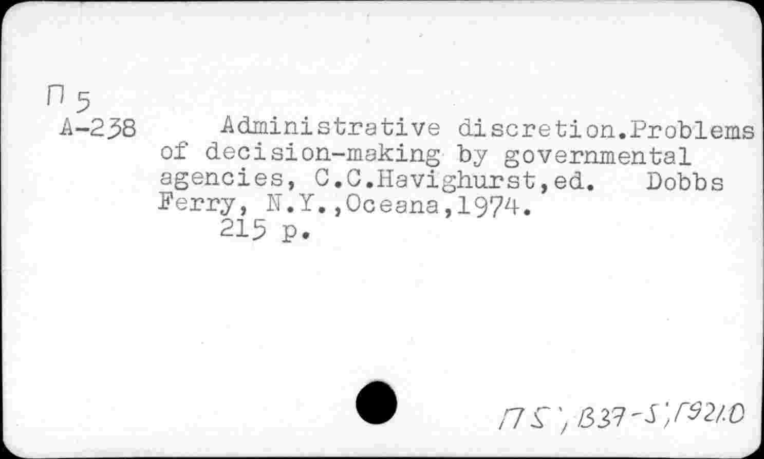 ﻿A-238 Administrative discretion.Problems of decision-making by governmental agencies, C.C.Havighurst,ed. Dobbs Ferry, N.Y.,Oceana,1974.
215 p.
